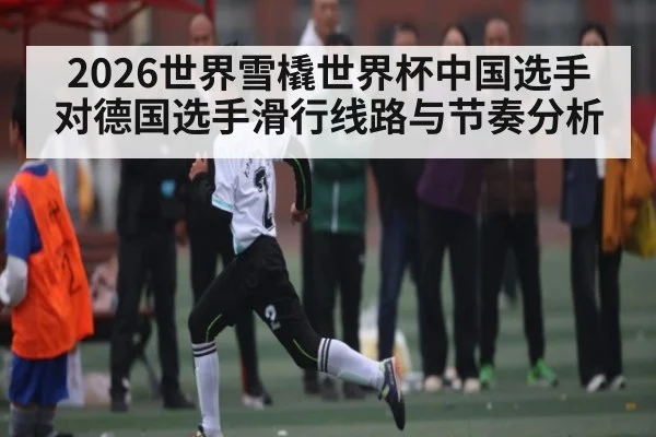 2026世界雪橇世界杯中国选手对德国选手滑行线路与节奏分析
