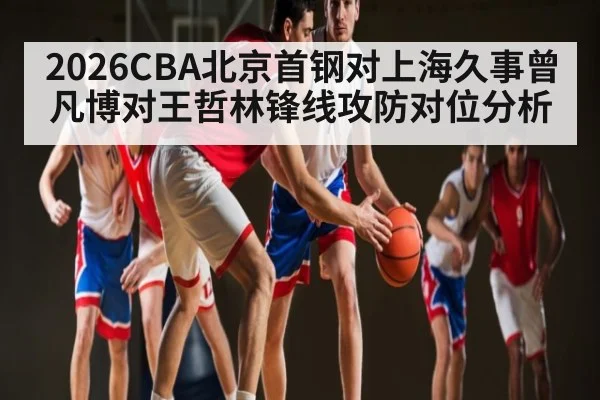 2026CBA北京首钢对上海久事曾凡博对王哲林锋线攻防对位分析 - Kaiyun Sports